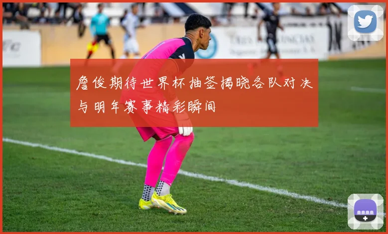 詹俊期待世界杯抽签揭晓各队对决与明年赛事精彩瞬间