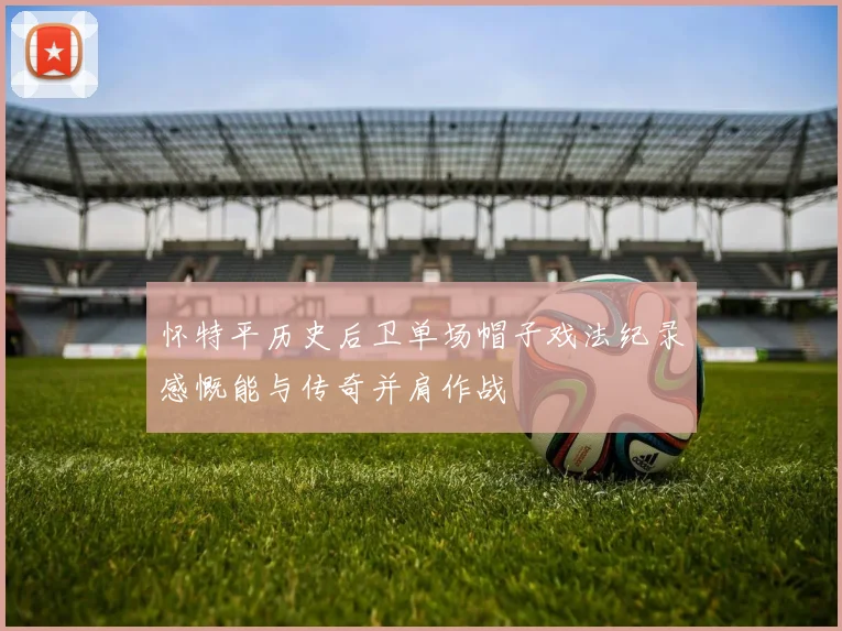 怀特平历史后卫单场帽子戏法纪录感慨能与传奇并肩作战