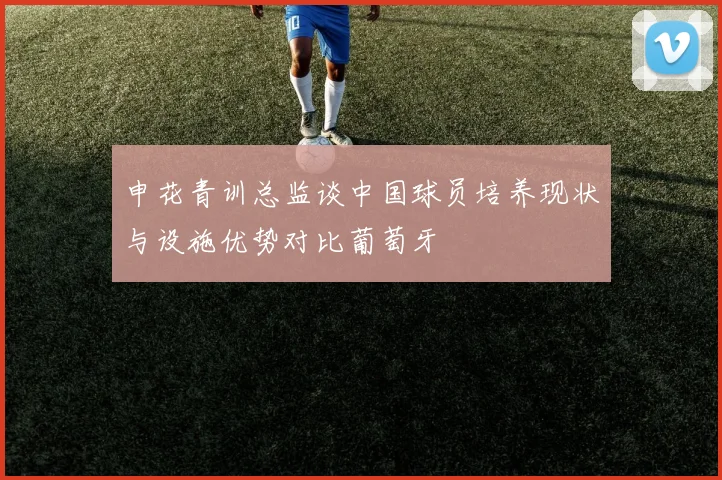 申花青训总监谈中国球员培养现状与设施优势对比葡萄牙