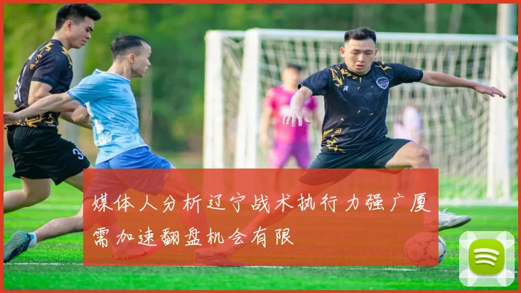 媒体人分析辽宁战术执行力强广厦需加速翻盘机会有限