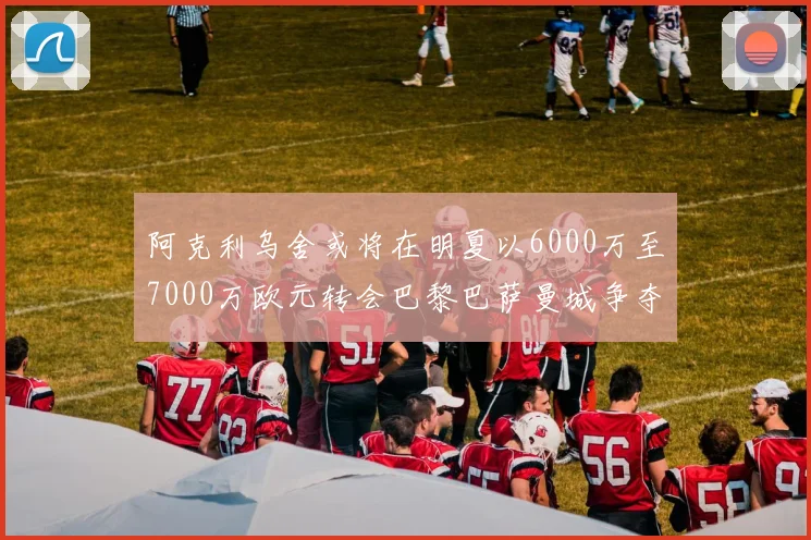 阿克利乌舍或将在明夏以6000万至7000万欧元转会巴黎巴萨曼城争夺战升级