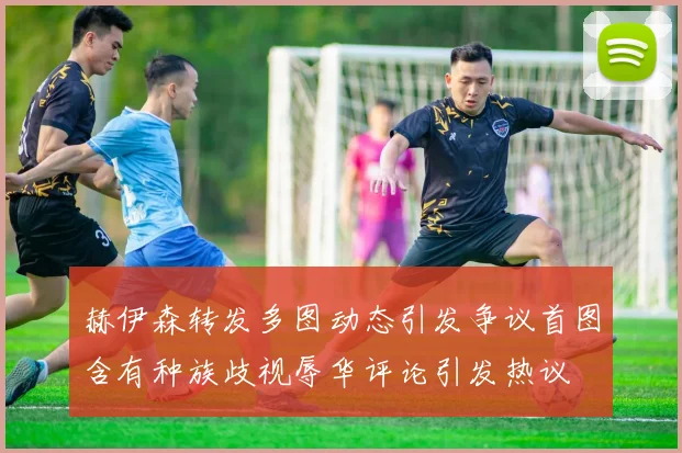 赫伊森转发多图动态引发争议首图含有种族歧视辱华评论引发热议