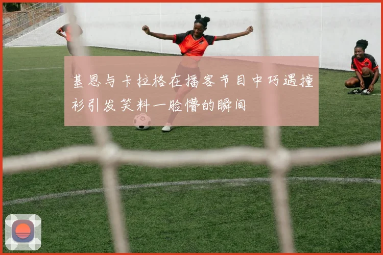 基恩与卡拉格在播客节目中巧遇撞衫引发笑料一脸懵的瞬间