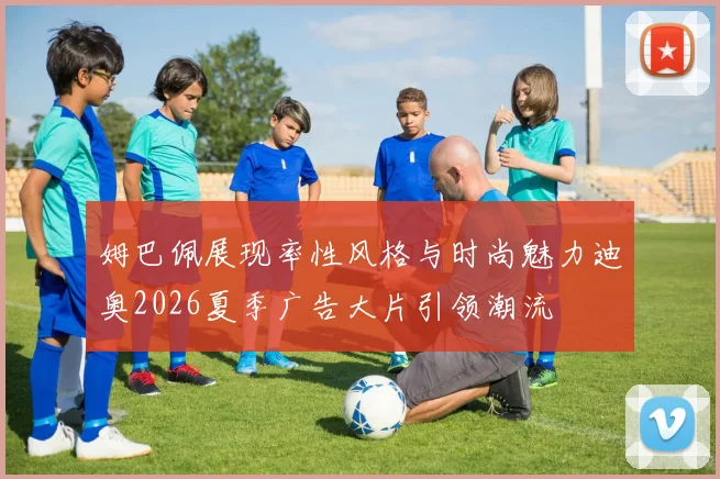 姆巴佩展现率性风格与时尚魅力迪奥2026夏季广告大片引领潮流