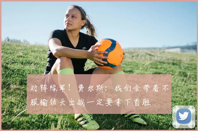 对阵绿军！费尔斯：我们会带着不服输劲头出战一定要拿下首胜