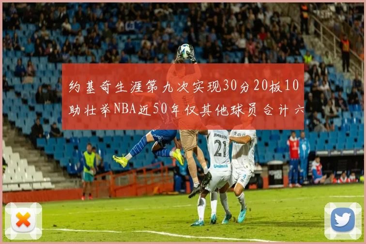 约基奇生涯第九次实现30分20板10助壮举NBA近50年仅其他球员合计六次