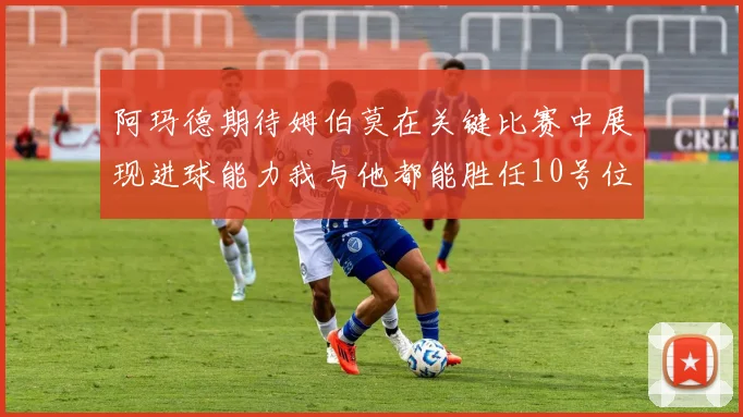 阿玛德期待姆伯莫在关键比赛中展现进球能力我与他都能胜任10号位