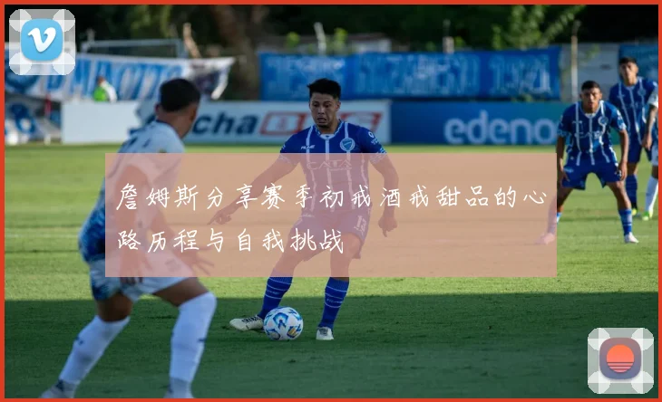詹姆斯分享赛季初戒酒戒甜品的心路历程与自我挑战