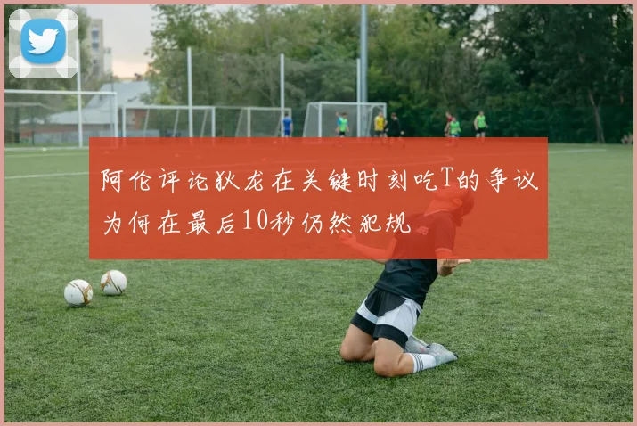 阿伦评论狄龙在关键时刻吃T的争议为何在最后10秒仍然犯规