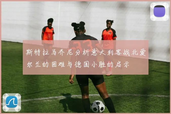 斯特拉马乔尼分析意大利客战北爱尔兰的困难与德国小胜的启示