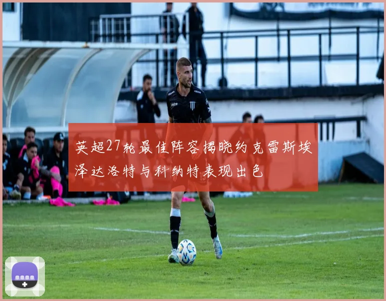 英超27轮最佳阵容揭晓约克雷斯埃泽达洛特与科纳特表现出色