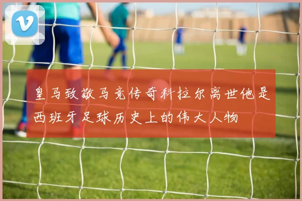 皇马致敬马竞传奇科拉尔离世他是西班牙足球历史上的伟大人物