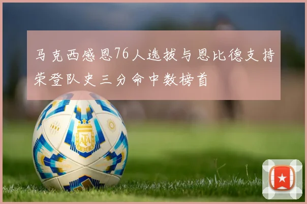 马克西感恩76人选拔与恩比德支持荣登队史三分命中数榜首