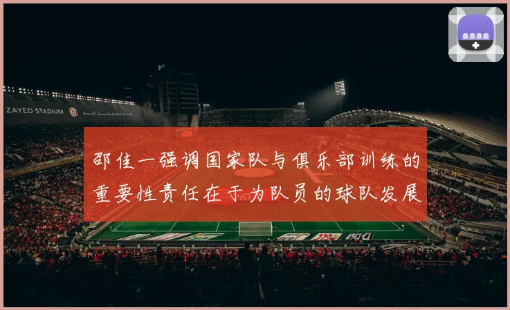 邵佳一强调国家队与俱乐部训练的重要性责任在于为队员的球队发展贡献力量
