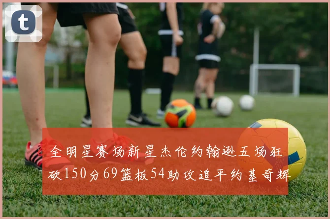 全明星赛场新星杰伦约翰逊五场狂砍150分69篮板54助攻追平约基奇辉煌纪录