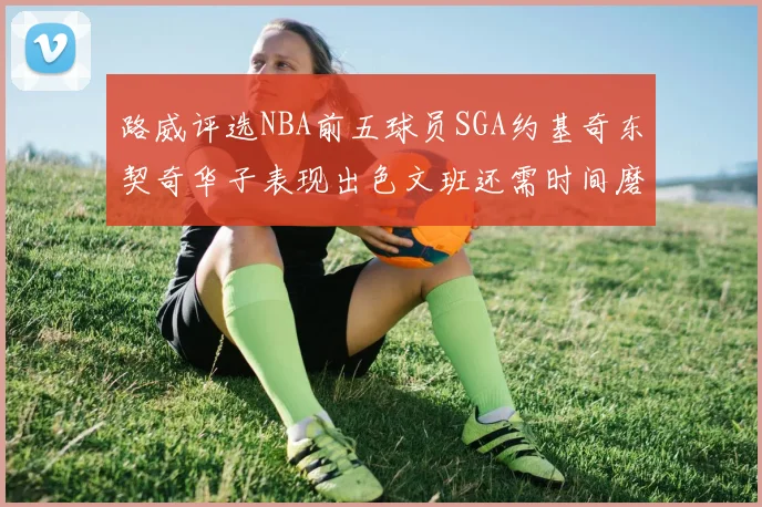 路威评选NBA前五球员SGA约基奇东契奇华子表现出色文班还需时间磨练