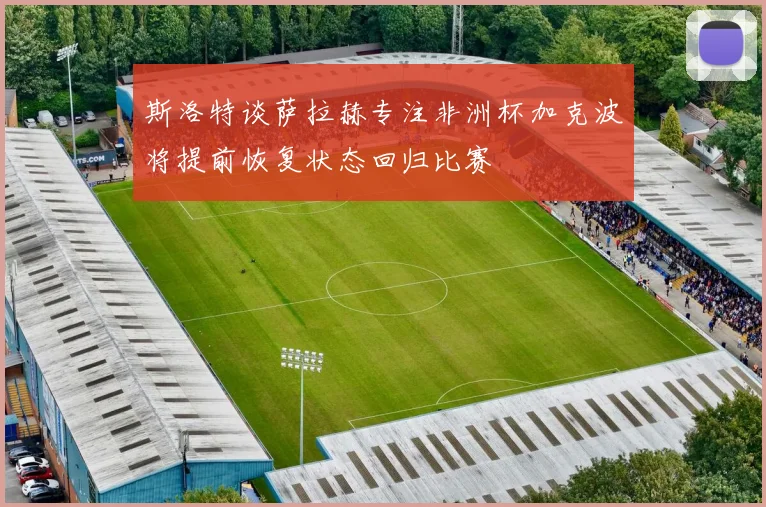 斯洛特谈萨拉赫专注非洲杯加克波将提前恢复状态回归比赛