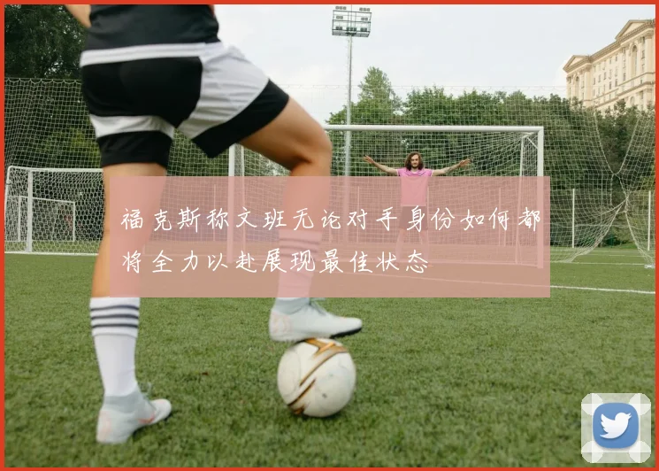福克斯称文班无论对手身份如何都将全力以赴展现最佳状态