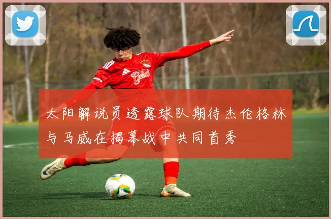 太阳解说员透露球队期待杰伦格林与马威在揭幕战中共同首秀