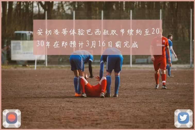 安切洛蒂体验巴西狂欢节续约至2030年在即预计3月16日前完成