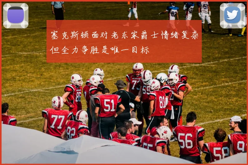 塞克斯顿面对老东家爵士情绪复杂但全力争胜是唯一目标