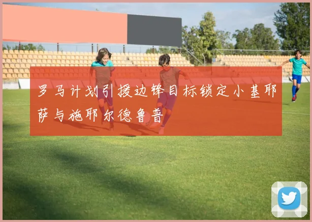 罗马计划引援边锋目标锁定小基耶萨与施耶尔德鲁普