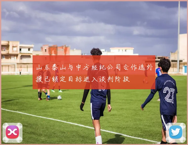 山东泰山与中方经纪公司合作选外援已锁定目标进入谈判阶段