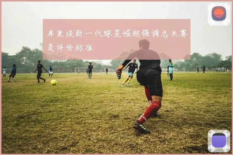库里谈新一代球星崛起强调总决赛是评价标准