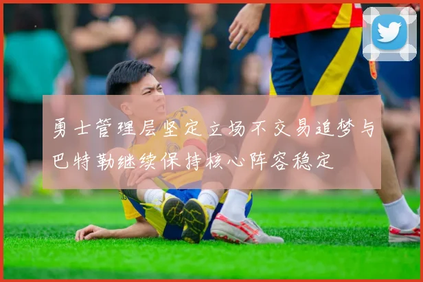 勇士管理层坚定立场不交易追梦与巴特勒继续保持核心阵容稳定