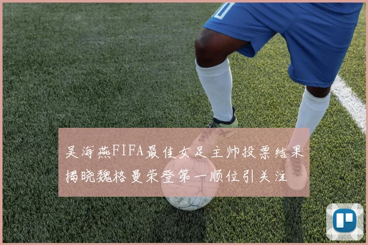 吴海燕FIFA最佳女足主帅投票结果揭晓魏格曼荣登第一顺位引关注