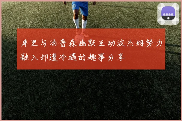 库里与汤普森幽默互动波杰姆努力融入却遭冷遇的趣事分享