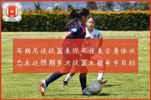 布朗尼谈投篮表现不佳表示身体状态未达预期多次投篮未能命中目标