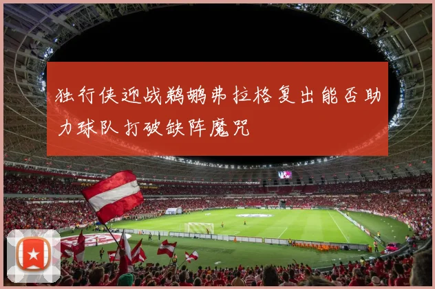 独行侠迎战鹈鹕弗拉格复出能否助力球队打破缺阵魔咒