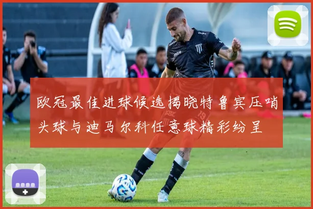 欧冠最佳进球候选揭晓特鲁宾压哨头球与迪马尔科任意球精彩纷呈