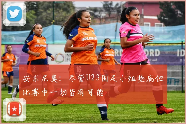 安东尼奥：尽管U23国足小组垫底但比赛中一切皆有可能