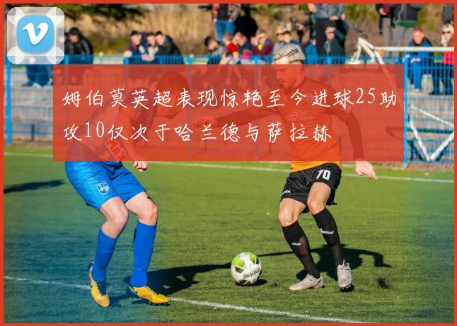 姆伯莫英超表现惊艳至今进球25助攻10仅次于哈兰德与萨拉赫