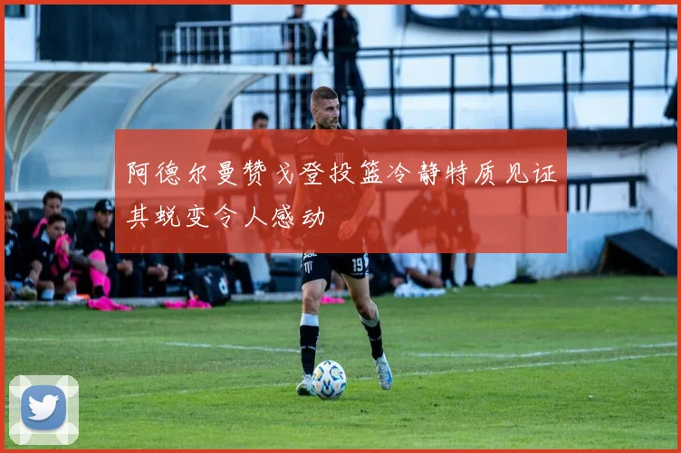 阿德尔曼赞戈登投篮冷静特质见证其蜕变令人感动