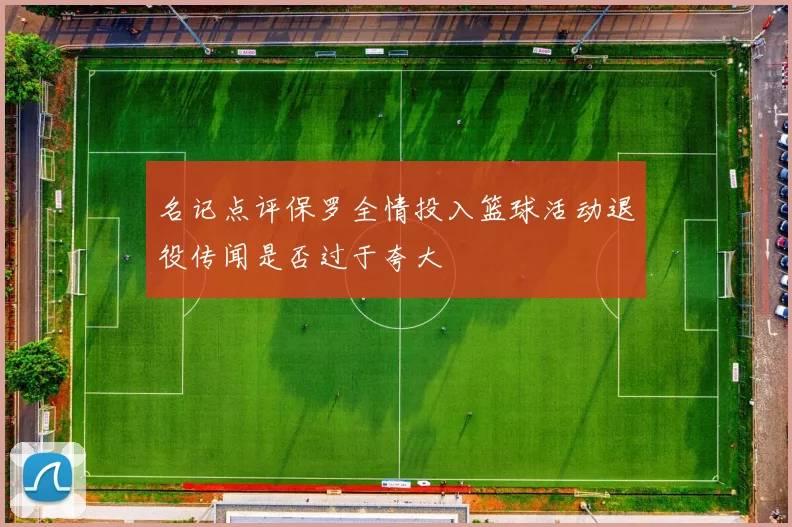 名记点评保罗全情投入篮球活动退役传闻是否过于夸大